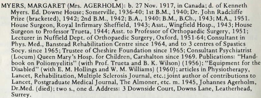 Myers, Margaret (Mrs. Agerholm): b. Nov. 1917, in Canada; d. of Kenneth Mysers. Ed. Downe House; Somerville, 1936-40; 1st B.M., 1940; Dr. John Radcliffe Prize (bracketed), 1942; 2nd B.M., 1942; B.A., 1940; B.M., B.Ch., 1943; MA., 1951. House Surgeon, Royal Infirmary Sheffield, 1943; Asst., Wingfield Hosp., 1943; House Surgeon to Professor Trueta, 1944; Asst to Professor of Orthopaedic Surgery, 1951; Lecturer in Nuffield Dept. of Orthopaedic Surgery, Oxford, 1951-64; Consultant in Phys. Med., Banstead Rehabilitation Centre since 1964, and to 3 centres of Spastics [sic] Socy. since 1965; Trustee of Cheshire Foundation since 1965; Consultant Psychiatrist (Locum) Queen Mary's Hosp. for Children, Carshalton since 1969. Publications: "Hand-book on Poliomyeltis" (with Prof. Trueta and B. K. Wilson) (1956); "Equipment for the Disabled" (with E. M. Hollings and W. M. Williams) (1960); articles in Physiotherapy, Lancet, Rehabilitation, Multiple Sclerosis Journal, etc.; joint author of contributions to Lancet, Postgraduate Medical Journal, The Almoner, etc. m. 1945, Johannes Agerholm, Dr.Med. (died); two s., one d. Address: 3 Downside Court, Downs Lane, Leatherhead, Surrey.